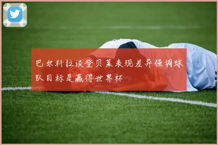 巴尔科拉谈登贝莱表现差异强调球队目标是赢得世界杯