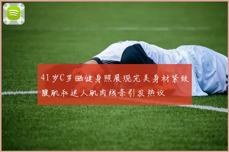 41岁C罗晒健身照展现完美身材紧致腹肌和迷人肌肉线条引发热议