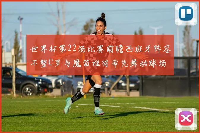 世界杯第22场比赛前瞻西班牙阵容不整C罗与魔笛谁将率先舞动球场
