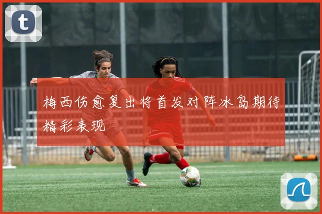 梅西伤愈复出将首发对阵冰岛期待精彩表现
