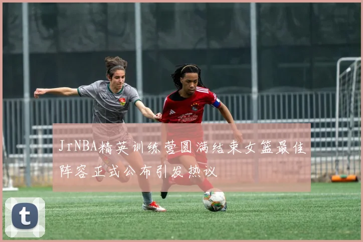 JrNBA精英训练营圆满结束女篮最佳阵容正式公布引发热议