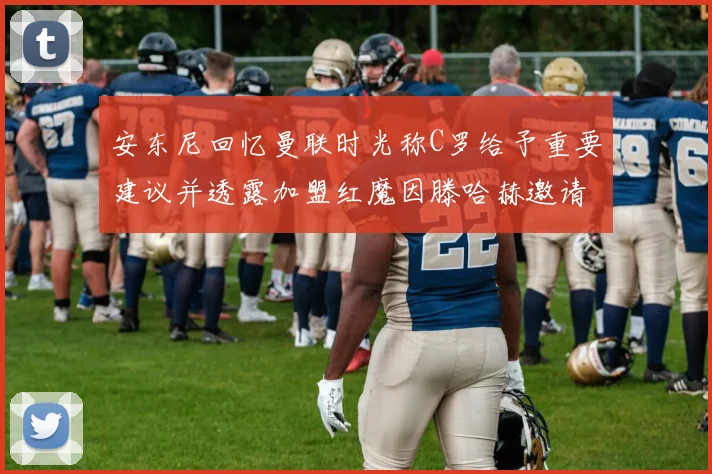 安东尼回忆曼联时光称C罗给予重要建议并透露加盟红魔因滕哈赫邀请