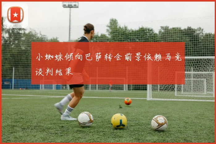小蜘蛛倾向巴萨转会前景依赖马竞谈判结果