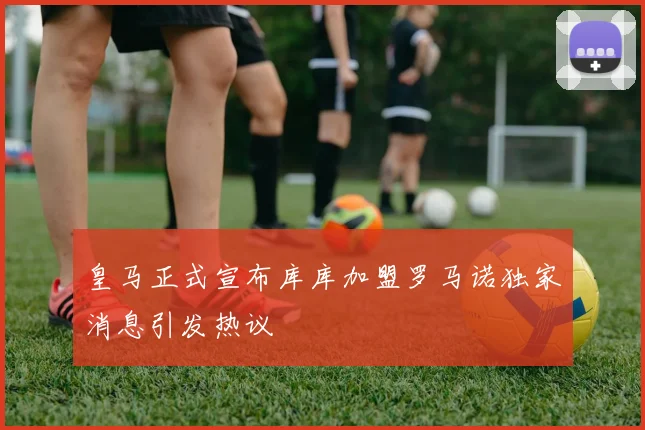 皇马正式宣布库库加盟罗马诺独家消息引发热议