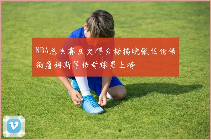 NBA总决赛历史得分榜揭晓张伯伦领衔詹姆斯等传奇球星上榜