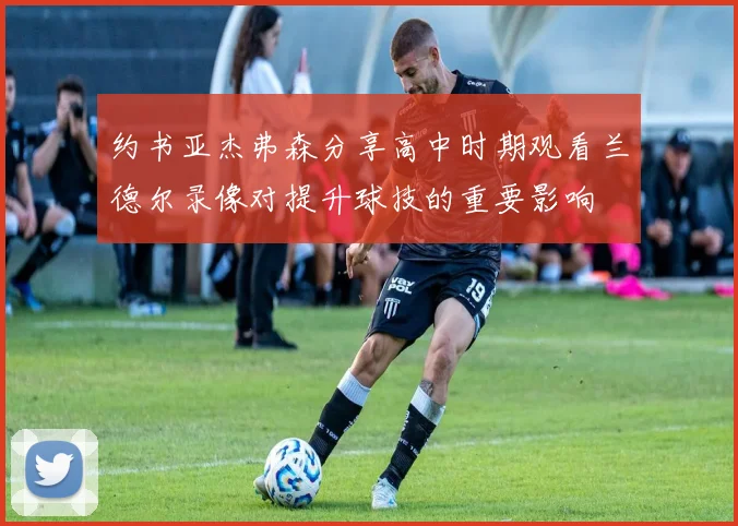 约书亚杰弗森分享高中时期观看兰德尔录像对提升球技的重要影响