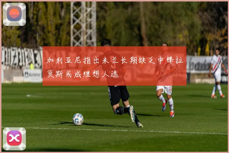 加利亚尼指出米兰长期缺乏中锋拉莫斯或成理想人选