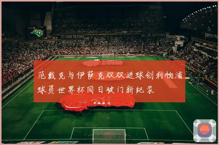 范戴克与伊萨克双双进球创利物浦球员世界杯同日破门新纪录