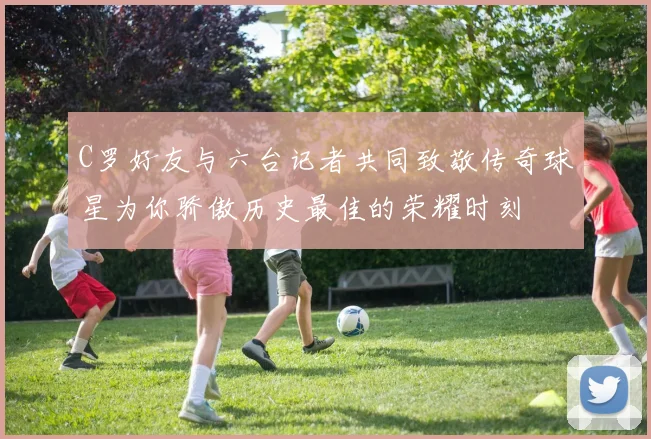 C罗好友与六台记者共同致敬传奇球星为你骄傲历史最佳的荣耀时刻