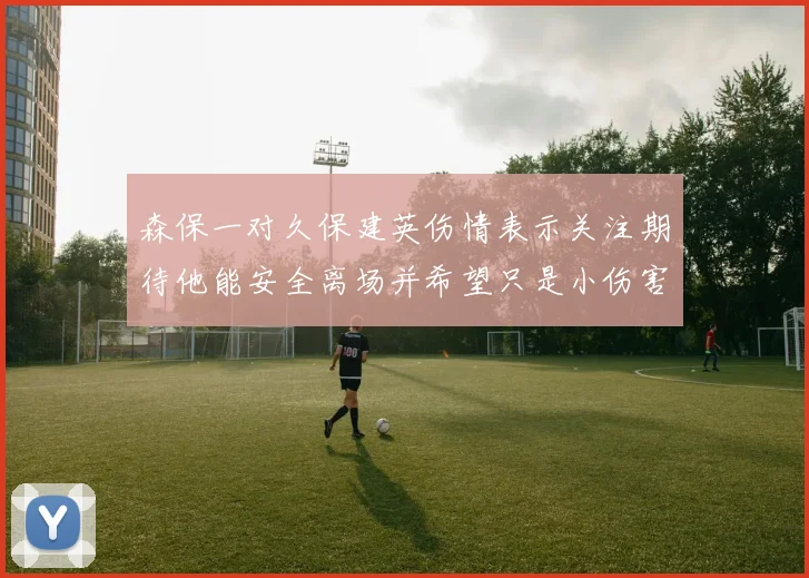 森保一对久保建英伤情表示关注期待他能安全离场并希望只是小伤害